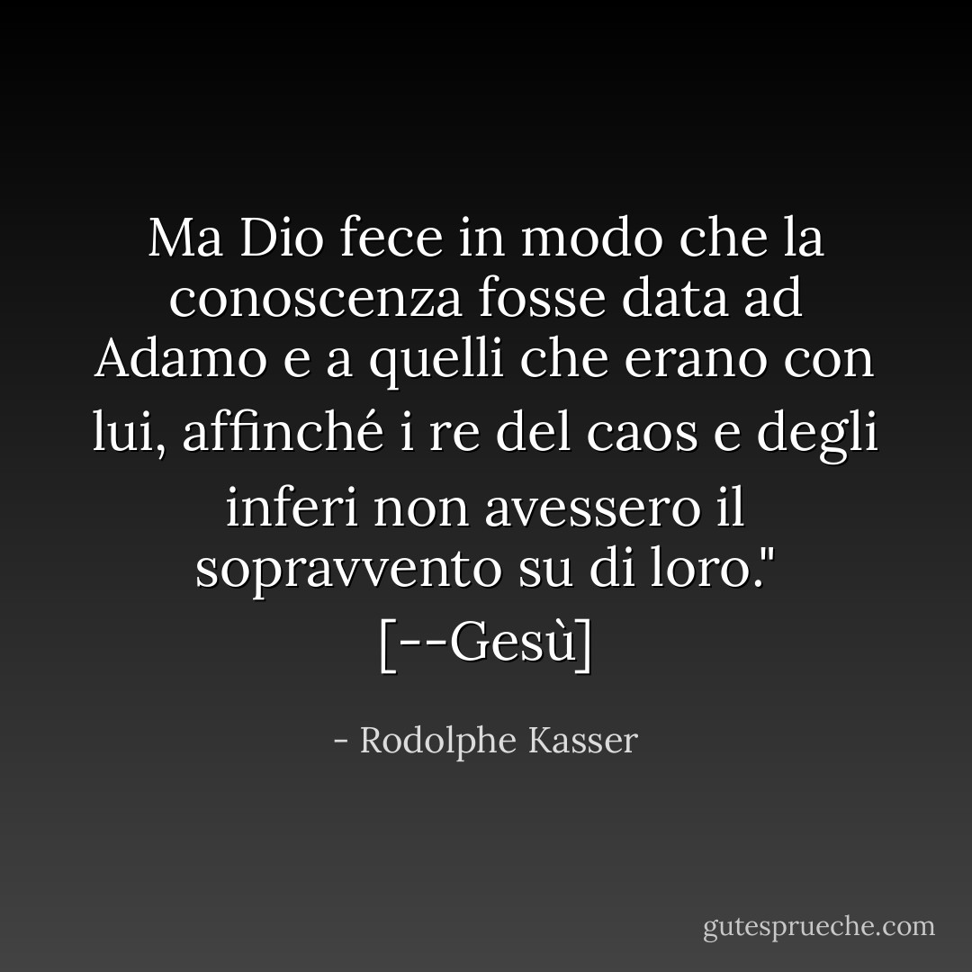 Ma Dio fece in modo che la conoscenza fosse data ad Adamo e a quelli che erano con lui, affinché i re del caos e degli inferi non avessero il sopravvento su di loro." [--Gesù] - Rodolphe Kasser