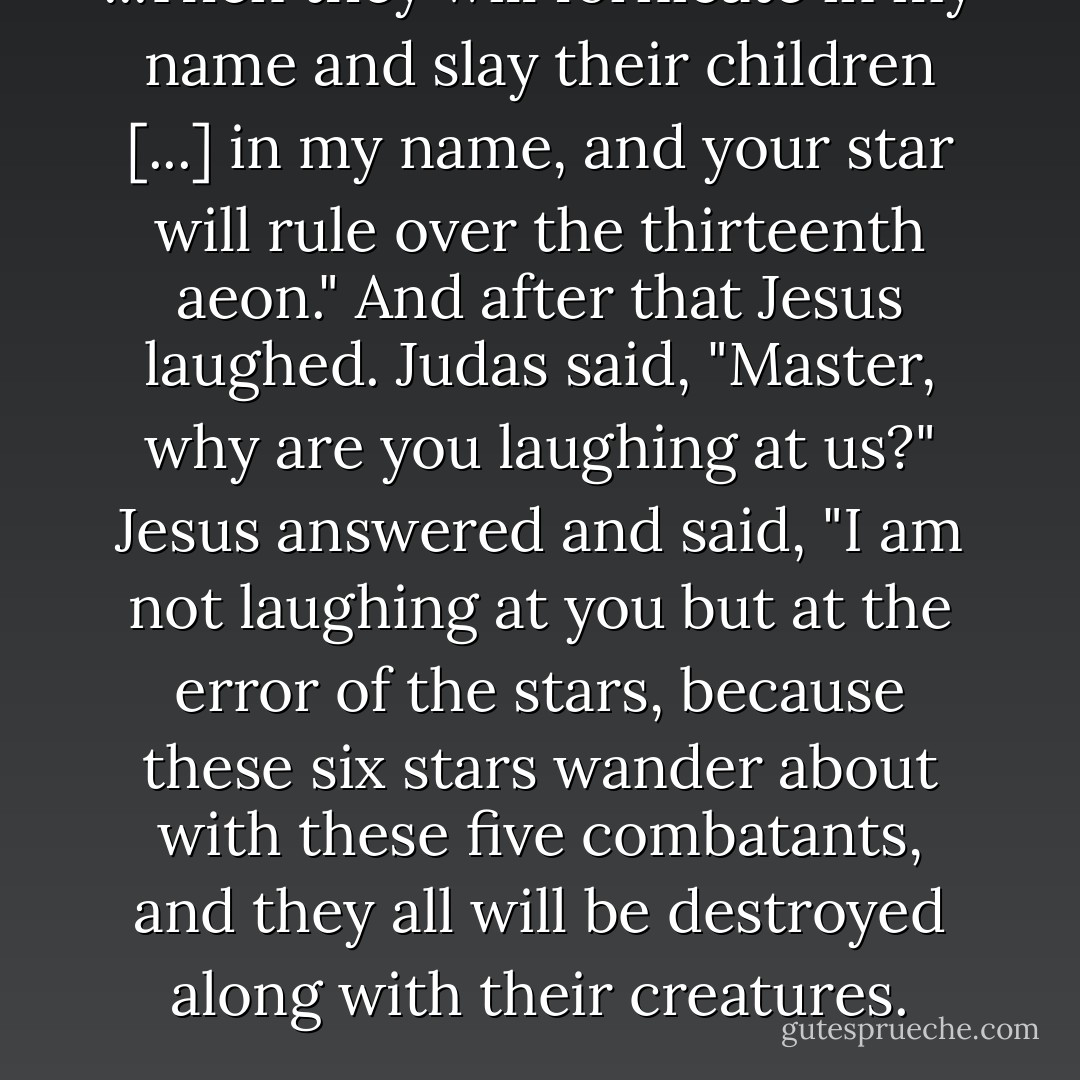 ...Then they will fornicate in my name and slay their children [...] in my name, and your star will rule over the thirteenth aeon." And after that Jesus laughed. Judas said, "Master, why are you laughing at us?" Jesus answered and said, "I am not laughing at you but at the error of the stars, because these six stars wander about with these five combatants, and they all will be destroyed along with their creatures. - Rodolphe Kasser