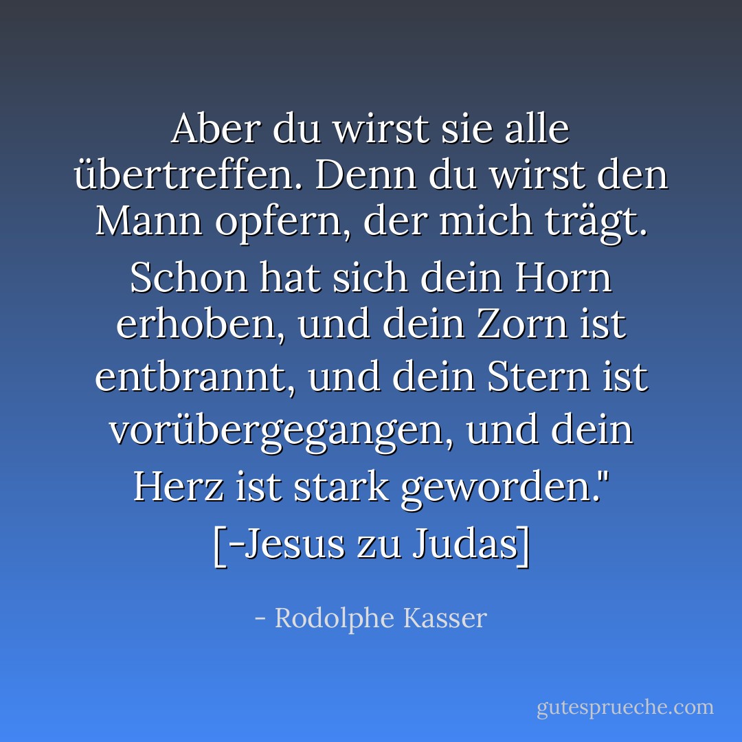 Aber du wirst sie alle übertreffen. Denn du wirst den Mann opfern, der mich trägt. Schon hat sich dein Horn erhoben, und dein Zorn ist entbrannt, und dein Stern ist vorübergegangen, und dein Herz ist stark geworden." [-Jesus zu Judas] - Rodolphe Kasser<