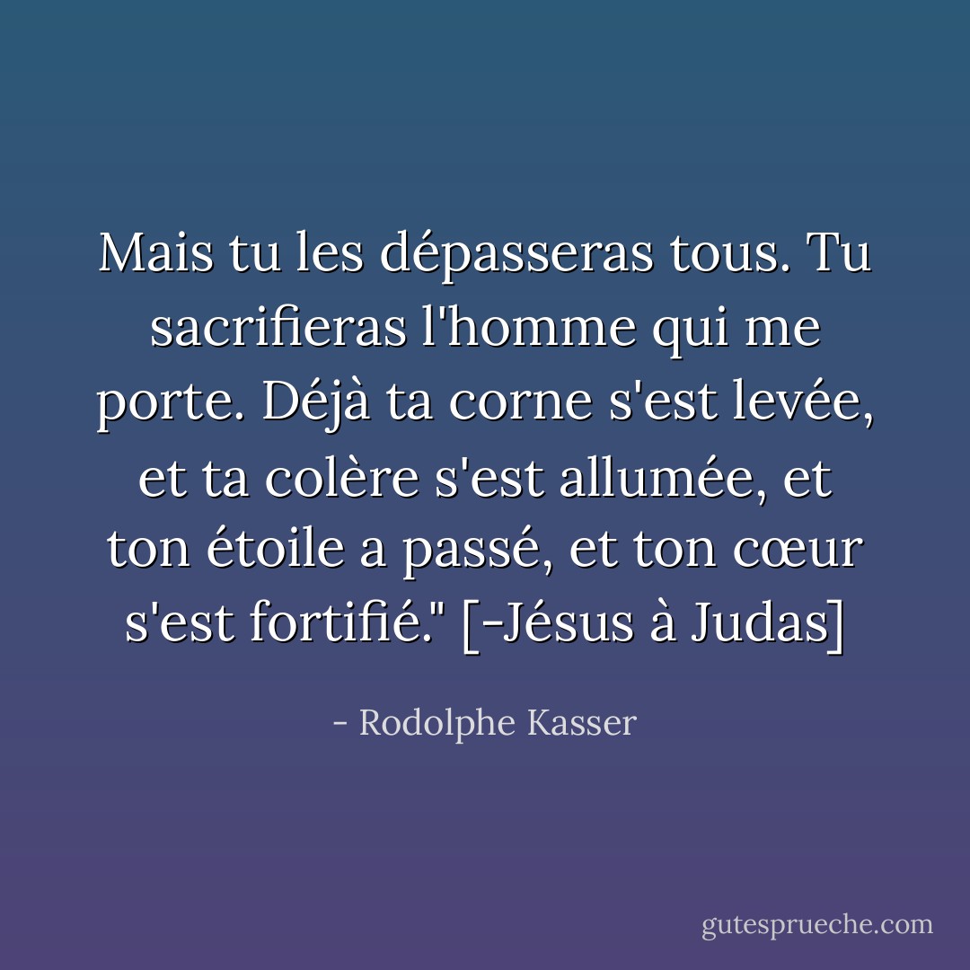 Mais tu les dépasseras tous. Tu sacrifieras l'homme qui me porte. Déjà ta corne s'est levée, et ta colère s'est allumée, et ton étoile a passé, et ton cœur s'est fortifié." [-Jésus à Judas] - Rodolphe Kasser