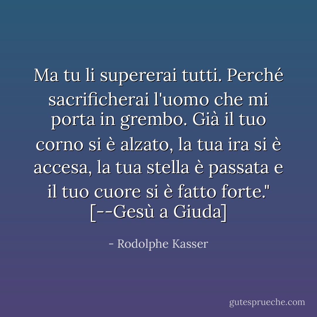 Ma tu li supererai tutti. Perché sacrificherai l'uomo che mi porta in grembo. Già il tuo corno si è alzato, la tua ira si è accesa, la tua stella è passata e il tuo cuore si è fatto forte." [--Gesù a Giuda] - Rodolphe Kasser