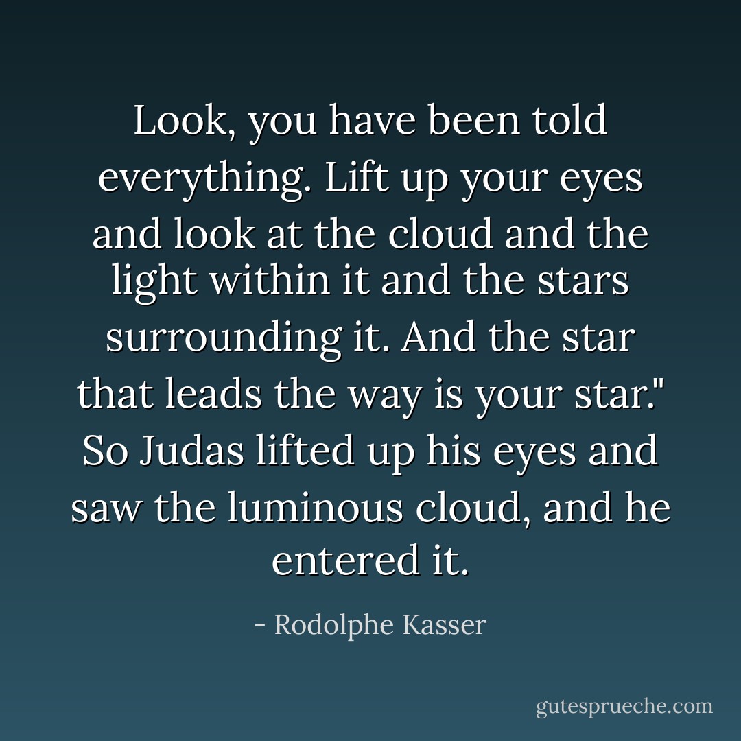 Look, you have been told everything. Lift up your eyes and look at the cloud and the light within it and the stars surrounding it. And the star that leads the way is your star." So Judas lifted up his eyes and saw the luminous cloud, and he entered it. - Rodolphe Kasser