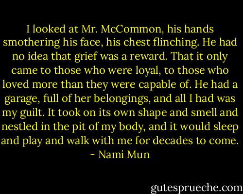 I looked at Mr. McCommon, his hands smothering his face, his chest flinching. He had no idea that grief was a reward. That it only came to those who were loyal, to those who loved more than they were capable of. He had a garage, full of her belongings, and all I had was my guilt. It took on its own shape and smell and nestled in the pit of my body, and it would sleep and play and walk with me for decades to come. - Nami Mun