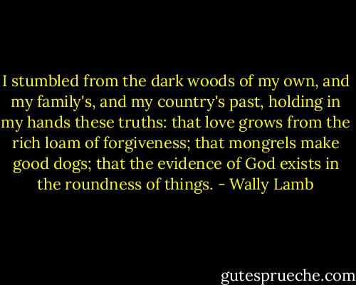 I stumbled from the dark woods of my own, and my family's, and my country's past, holding in my hands these truths: that love grows from the rich loam of forgiveness; that mongrels make good dogs; that the evidence of God exists in the roundness of things. - Wally Lamb