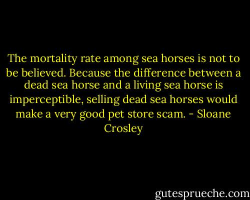 The mortality rate among sea horses is not to be believed. Because the difference between a dead sea horse and a living sea horse is imperceptible, selling dead sea horses would make a very good pet store scam. - Sloane Crosley