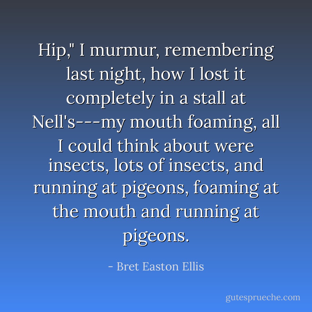 Hip," I murmur, remembering last night, how I lost it completely in a stall at Nell's---my mouth foaming, all I could think about were insects, lots of insects, and running at pigeons, foaming at the mouth and running at pigeons. - Bret Easton Ellis