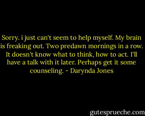 Sorry. i just can't seem to help myself. My brain is freaking out. Two predawn mornings in a row. It doesn't know what to think, how to act. I'll have a talk with it later. Perhaps get it some counseling. - Darynda Jones