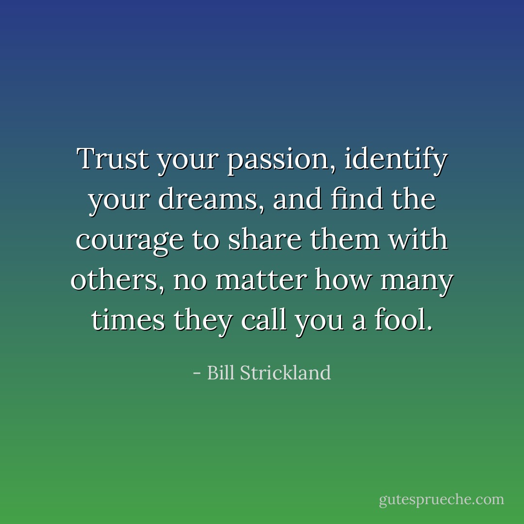Trust your passion, identify your dreams, and find the courage to share them with others, no matter how many times they call you a fool. - Bill Strickland