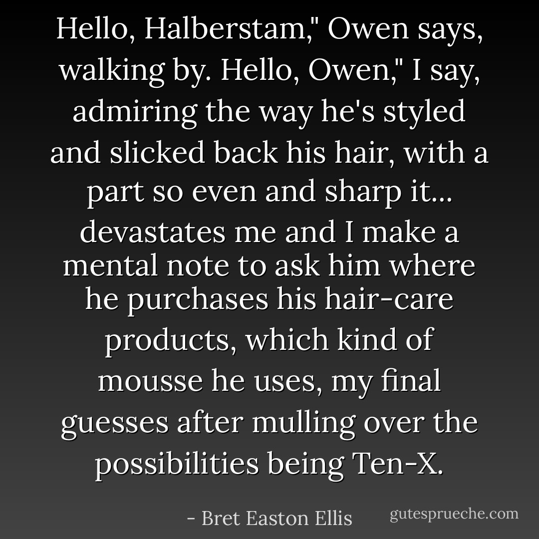 Hello, Halberstam," Owen says, walking by.<br />Hello, Owen," I say, admiring the way he's styled and slicked back his hair, with a part so even and sharp it... devastates me and I make a mental note to ask him where he purchases his hair-care products, which kind of mousse he uses, my final guesses after mulling over the possibilities being Ten-X. - Bret Easton Ellis