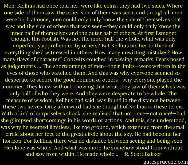 Men, Kellhus had once told her, were like coins: they had two sides. Where one side of them saw, the other side of them was seen, and though all men were both at once, men could only truly know the side of themselves that saw and the side of others that was seen—they could only truly know the inner half of themselves and the outer half of others.<br />At first Esmenet thought this foolish. Was not the inner half the whole, what was only imperfectly apprehended by others? But Kellhus bid her to think of everything she’d witnessed in others. How many unwitting mistakes? How many flaws of character? Conceits couched in passing remarks. Fears posed as judgements …<br />The shortcomings of men—their limits—were written in the eyes of those who watched them. And this was why everyone seemed so desperate to secure the good opinion of others—why everyone played the mummer. They knew without knowing that what they saw of themselves was only half of who they were. And they were desperate to be whole.<br />The measure of wisdom, Kellhus had said, was found in the distance between these two selves.<br />Only afterward had she thought of Kellhus in these terms. With a kind of surpriseless shock, she realized that not once—not once!—had she glimpsed shortcomings in his words or actions. And this, she understood, was why he seemed limitless, like the ground, which extended from the small circle about her feet to the great circle about the sky. He had become her horizon.<br />For Kellhus, there was no distance between seeing and being seen. He alone was whole. And what was more, he somehow stood from without and saw from within. He made whole … - R. Scott Bakker