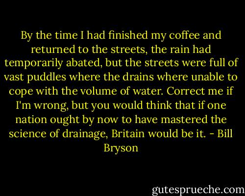By the time I had finished my coffee and returned to the streets, the rain had temporarily abated, but the streets were full of vast puddles where the drains where unable to cope with the volume of water. Correct me if I'm wrong, but you would think that if one nation ought by now to have mastered the science of drainage, Britain would be it. - Bill Bryson