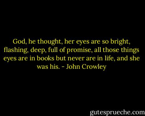 God, he thought, her eyes are so bright, flashing, deep, full of promise, all those things eyes are in books but never are in life, and she was his. - John Crowley