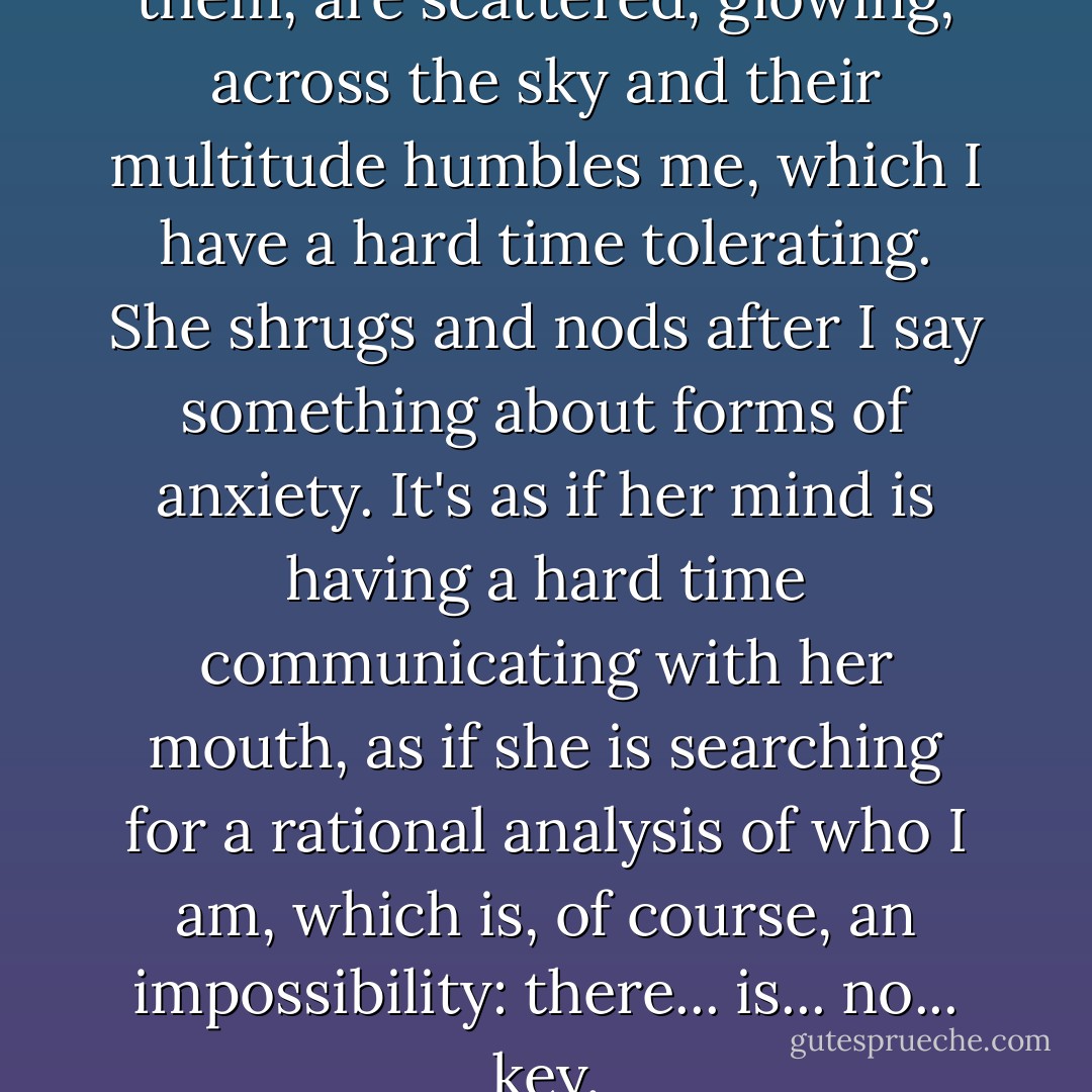 A curtain of stars, miles of them, are scattered, glowing, across the sky and their multitude humbles me, which I have a hard time tolerating. She shrugs and nods after I say something about forms of anxiety. It's as if her mind is having a hard time communicating with her mouth, as if she is searching for a rational analysis of who I am, which is, of course, an impossibility: there... is... no... key. - Bret Easton Ellis