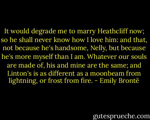 It would degrade me to marry Heathcliff now; so he shall never know how I love him: and that, not because he's handsome, Nelly, but because he's more myself than I am. Whatever our souls are made of, his and mine are the same; and Linton's is as different as a moonbeam from lightning, or frost from fire. - Emily Brontë