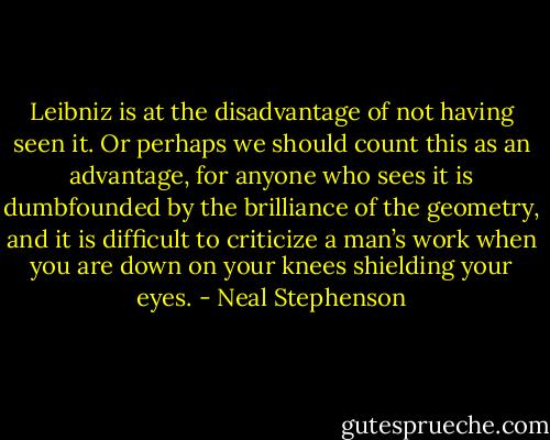 Leibniz is at the disadvantage of not having seen it. Or perhaps we should count this as an advantage, for anyone who sees it is dumbfounded by the brilliance of the geometry, and it is difficult to criticize a man’s work when you are down on your knees shielding your eyes. - Neal Stephenson