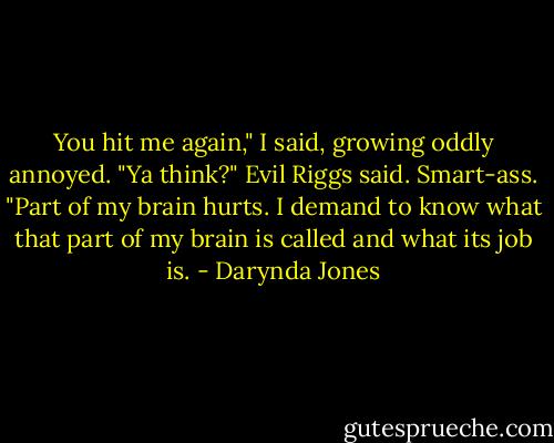 You hit me again," I said, growing oddly annoyed.<br />"Ya think?" Evil Riggs said. Smart-ass.<br />"Part of my brain hurts. I demand to know what that part of my brain is called and what its job is. - Darynda Jones