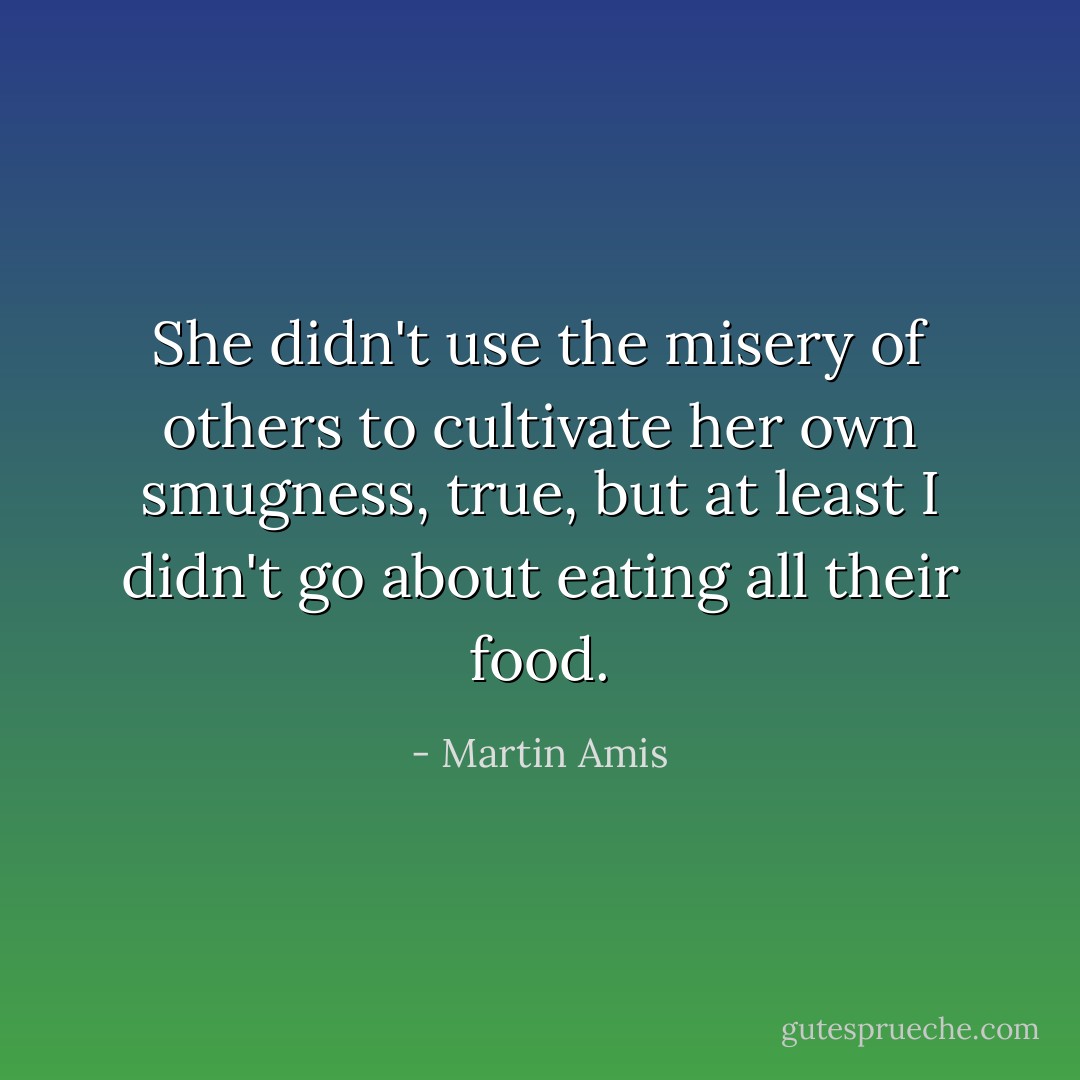 She didn't use the misery of others to cultivate her own smugness, true, but at least I didn't go about eating all their food. - Martin Amis