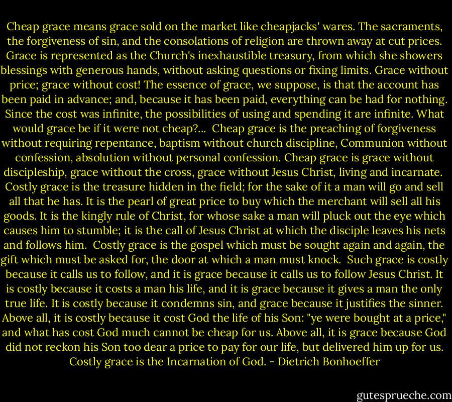 Cheap grace means grace sold on the market like cheapjacks' wares. The sacraments, the forgiveness of sin, and the consolations of religion are thrown away at cut prices. Grace is represented as the Church's inexhaustible treasury, from which she showers blessings with generous hands, without asking questions or fixing limits. Grace without price; grace without cost! The essence of grace, we suppose, is that the account has been paid in advance; and, because it has been paid, everything can be had for nothing. Since the cost was infinite, the possibilities of using and spending it are infinite. What would grace be if it were not cheap?...<br /><br />Cheap grace is the preaching of forgiveness without requiring repentance, baptism without church discipline, Communion without confession, absolution without personal confession. Cheap grace is grace without discipleship, grace without the cross, grace without Jesus Christ, living and incarnate.<br /><br />Costly grace is the treasure hidden in the field; for the sake of it a man will go and sell all that he has. It is the pearl of great price to buy which the merchant will sell all his goods. It is the kingly rule of Christ, for whose sake a man will pluck out the eye which causes him to stumble; it is the call of Jesus Christ at which the disciple leaves his nets and follows him.<br /><br />Costly grace is the gospel which must be sought again and again, the gift which must be asked for, the door at which a man must knock.<br /><br />Such grace is costly because it calls us to follow, and it is grace because it calls us to follow Jesus Christ. It is costly because it costs a man his life, and it is grace because it gives a man the only true life. It is costly because it condemns sin, and grace because it justifies the sinner. Above all, it is costly because it cost God the life of his Son: "ye were bought at a price," and what has cost God much cannot be cheap for us. Above all, it is grace because God did not reckon his Son too dear a price to pay for our life, but delivered him up for us. Costly grace is the Incarnation of God. - Dietrich Bonhoeffer