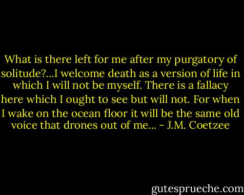 What is there left for me after my purgatory of solitude?...I welcome death as a version of life in which I will not be myself. There is a fallacy here which I ought to see but will not. For when I wake on the ocean floor it will be the same old voice that drones out of me... - J.M. Coetzee