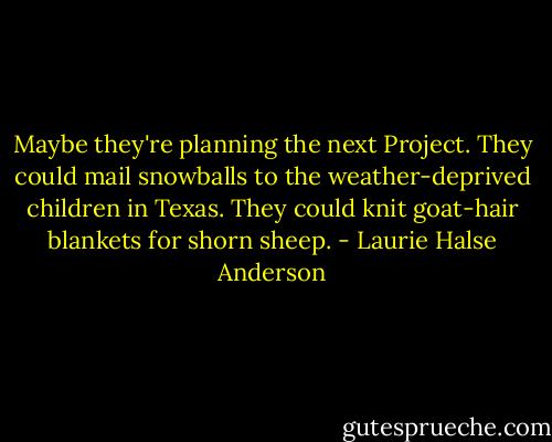 Maybe they're planning the next Project. They could mail snowballs to the weather-deprived children in Texas. They could knit goat-hair blankets for shorn sheep. - Laurie Halse Anderson