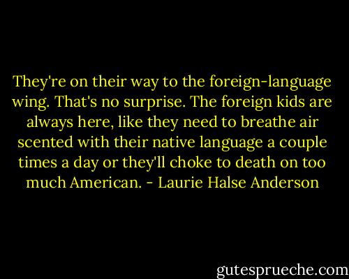 They're on their way to the foreign-language wing. That's no surprise. The foreign kids are always here, like they need to breathe air scented with their native language a couple times a day or they'll choke to death on too much American. - Laurie Halse Anderson