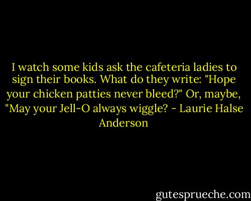 I watch some kids ask the cafeteria ladies to sign their books. What do they write: "Hope your chicken patties never bleed?" Or, maybe, "May your Jell-O always wiggle? - Laurie Halse Anderson