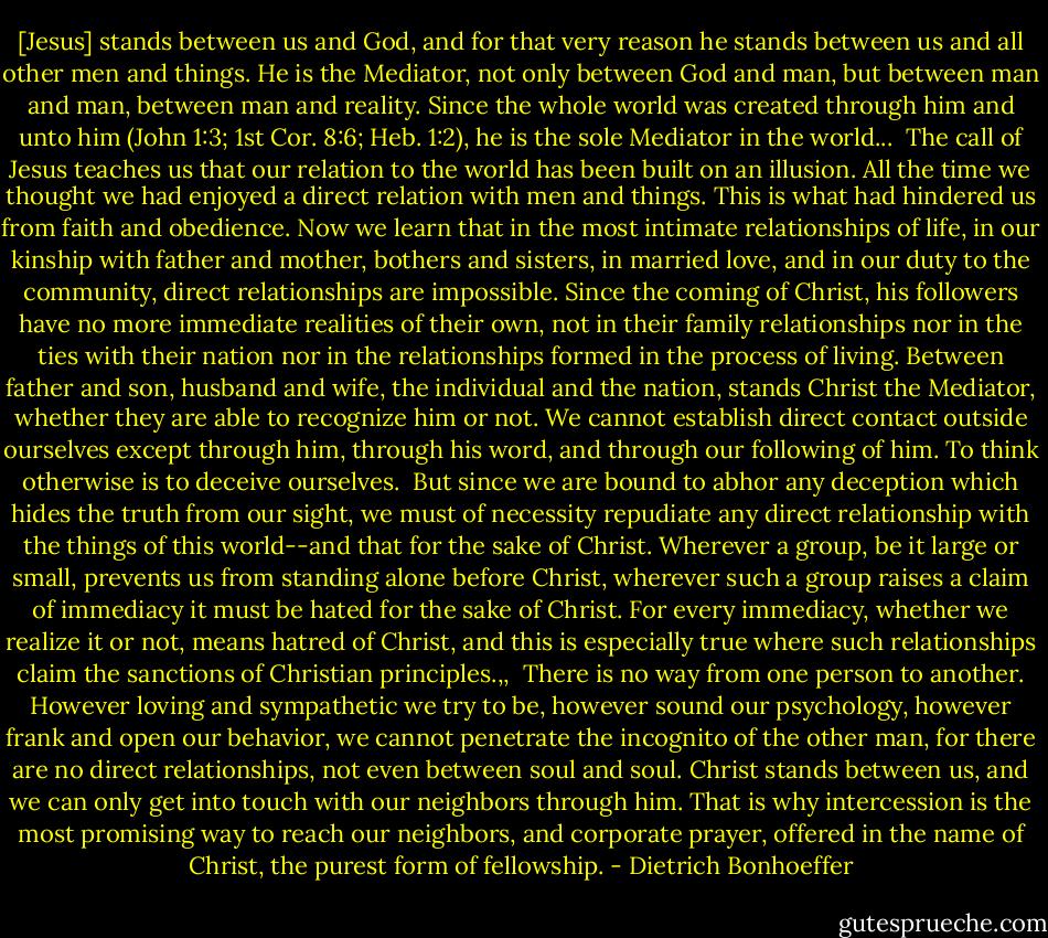 [Jesus] stands between us and God, and for that very reason he stands between us and all other men and things. He is the Mediator, not only between God and man, but between man and man, between man and reality. Since the whole world was created through him and unto him (John 1:3; 1st Cor. 8:6; Heb. 1:2), he is the sole Mediator in the world...<br /><br />The call of Jesus teaches us that our relation to the world has been built on an illusion. All the time we thought we had enjoyed a direct relation with men and things. This is what had hindered us from faith and obedience. Now we learn that in the most intimate relationships of life, in our kinship with father and mother, bothers and sisters, in married love, and in our duty to the community, direct relationships are impossible. Since the coming of Christ, his followers have no more immediate realities of their own, not in their family relationships nor in the ties with their nation nor in the relationships formed in the process of living. Between father and son, husband and wife, the individual and the nation, stands Christ the Mediator, whether they are able to recognize him or not. We cannot establish direct contact outside ourselves except through him, through his word, and through our following of him. To think otherwise is to deceive ourselves.<br /><br />But since we are bound to abhor any deception which hides the truth from our sight, we must of necessity repudiate any direct relationship with the things of this world--and that for the sake of Christ. Wherever a group, be it large or small, prevents us from standing alone before Christ, wherever such a group raises a claim of immediacy it must be hated for the sake of Christ. For every immediacy, whether we realize it or not, means hatred of Christ, and this is especially true where such relationships claim the sanctions of Christian principles.,,<br /><br />There is no way from one person to another. However loving and sympathetic we try to be, however sound our psychology, however frank and open our behavior, we cannot penetrate the incognito of the other man, for there are no direct relationships, not even between soul and soul. Christ stands between us, and we can only get into touch with our neighbors through him. That is why intercession is the most promising way to reach our neighbors, and corporate prayer, offered in the name of Christ, the purest form of fellowship. - Dietrich Bonhoeffer