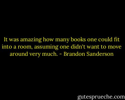 It was amazing how many books one could fit into a room, assuming one didn't want to move around very much. - Brandon Sanderson