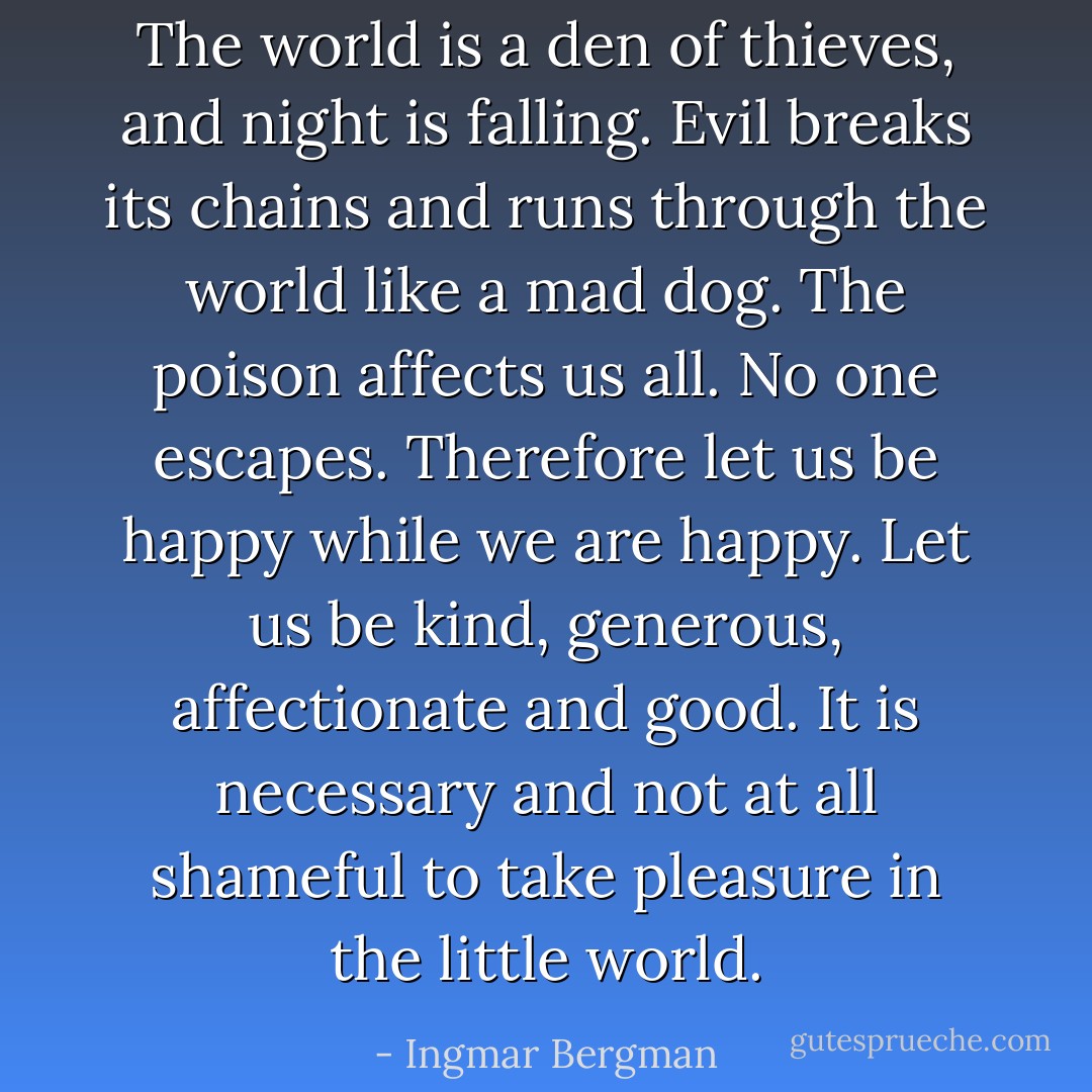 The world is a den of thieves, and night is falling. Evil breaks its chains and runs through the world like a mad dog. The poison affects us all. No one escapes. Therefore let us be happy while we are happy. Let us be kind, generous, affectionate and good. It is necessary and not at all shameful to take pleasure in the little world. - Ingmar Bergman
