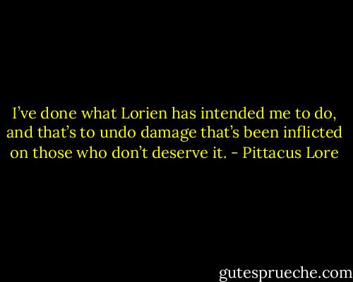 I’ve done what Lorien has intended me to do, and that’s to undo damage that’s been inflicted on those who don’t deserve it. - Pittacus Lore