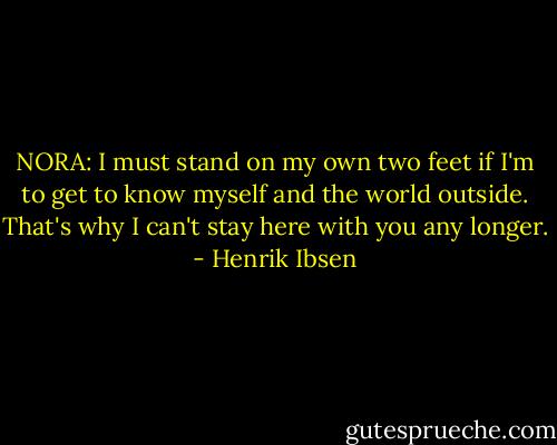 NORA: I must stand on my own two feet if I'm to get to know myself and the world outside. That's why I can't stay here with you any longer. - Henrik Ibsen