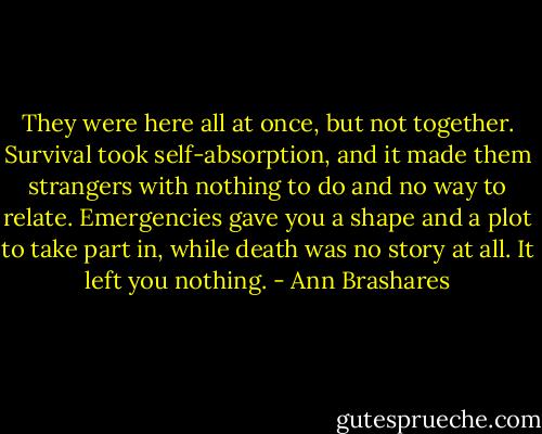 They were here all at once, but not together. Survival took self-absorption, and it made them strangers with nothing to do and no way to relate. Emergencies gave you a shape and a plot to take part in, while death was no story at all. It left you nothing. - Ann Brashares