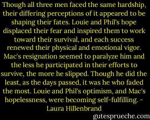 Though all three men faced the same hardship, their differing perceptions of it appeared to be shaping their fates. Louie and Phil's hope displaced their fear and inspired them to work toward their survival, and each success renewed their physical and emotional vigor. Mac's resignation seemed to paralyze him and the less he participated in their efforts to survive, the more he slipped. Though he did the least, as the days passed, it was he who faded the most. Louie and Phil's optimism, and Mac's hopelessness, were becoming self-fulfilling. - Laura Hillenbrand