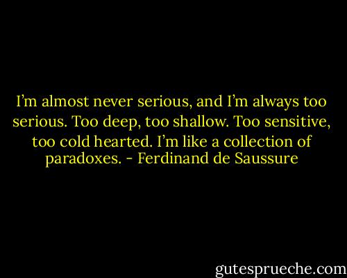I’m almost never serious, and I’m always too serious. Too deep, too shallow. Too sensitive, too cold hearted. I’m like a collection of paradoxes. - Ferdinand de Saussure