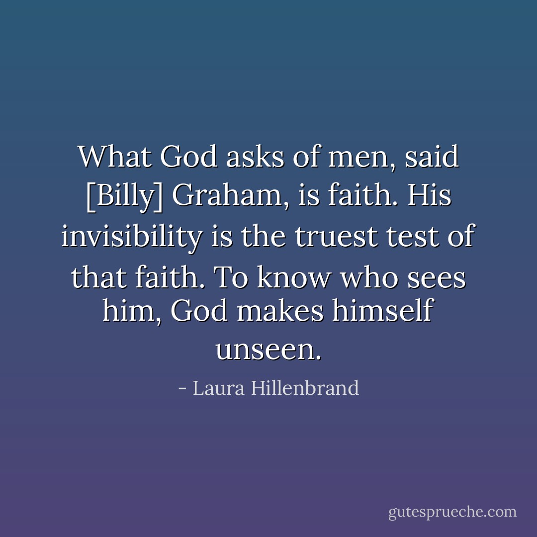 What God asks of men, said [Billy] Graham, is faith. His invisibility is the truest test of that faith. To know who sees him, God makes himself unseen. - Laura Hillenbrand