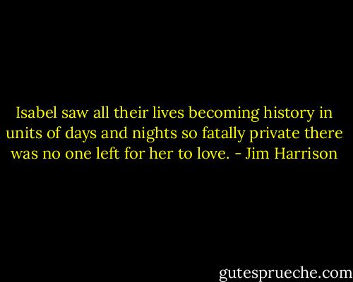 Isabel saw all their lives becoming history in units of days and nights so fatally private there was no one left for her to love. - Jim Harrison