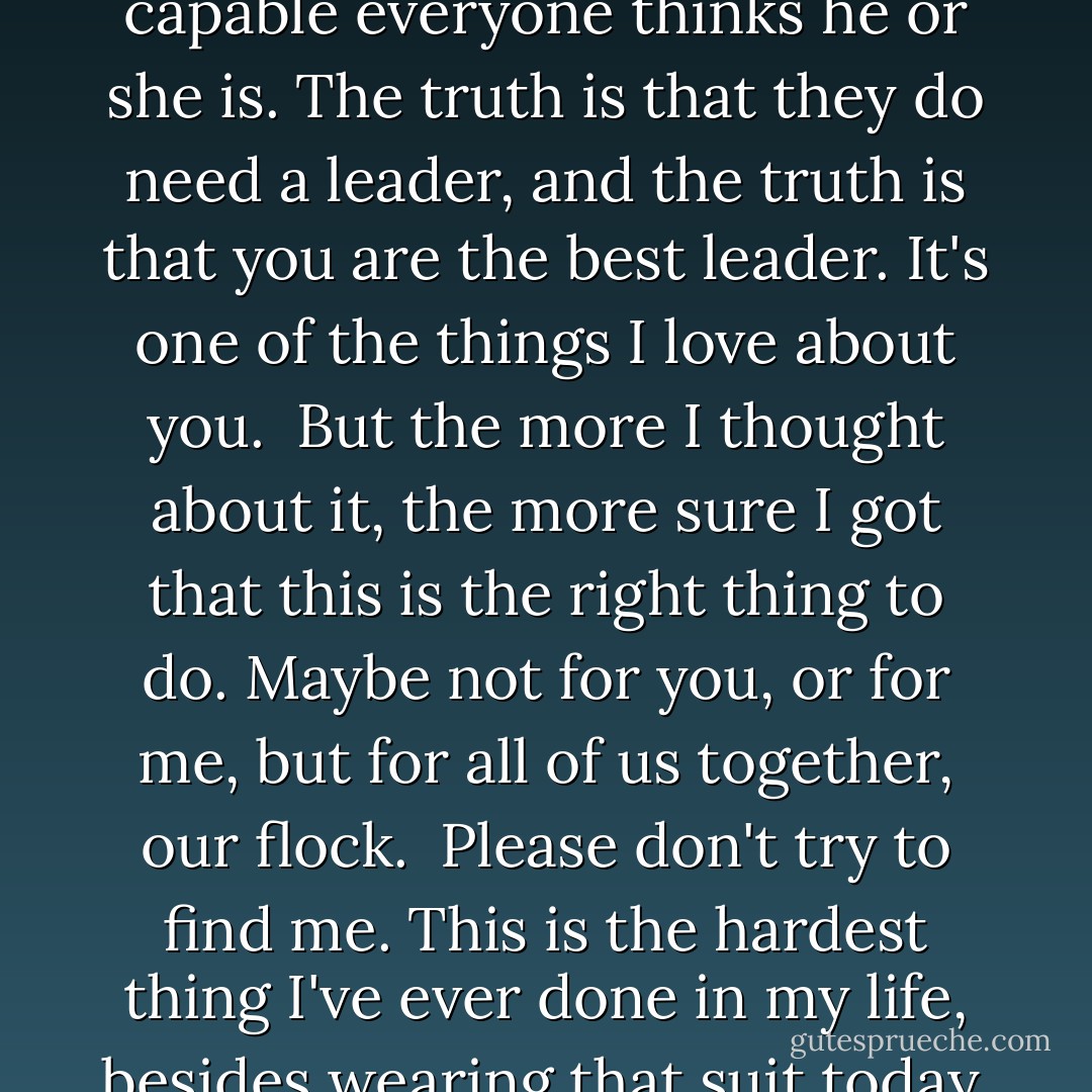 Dear Max - <br /><br />You looked so beautiful today. I'm going to remember what you looked like forever.<br /><br />... <br /><br />And I hope you remember me the same way - clean, ha-ha. I'm glad our last time together was happy.<br /><br />But I'm leaving tonight, leaving the flock, and this time it's for good. I don't know if I'll ever see any of you again. The thing is, Max, that everyone is a little bit right. Added up all together, it makes this one big right.<br /><br />Dylan's a little bit right about how my being here might be putting the rest of you in danger. The threat might have been just about Dr. Hans, but we don't know that for sure. Angel is a little bit right about how splitting up the flock will help all of us survive. And the rest of the flock is a little bit right about how when you and I are together, we're focused on each other - we can't help it.<br /><br />The thing is, Maximum, I love you. I can't help but be focused on you when we're together. If you're in the room, I want to be next to you. If you're gone, I think about you. You're the one who I want to talk to. In a fight, I want you at my back. When we're together, the sun is shining. When we're apart, everything is in shades of gray.<br /><br />I hope you'll forgive me someday for turning our worlds into shades of gray - at least for a while.<br /><br />...<br /><br />You're not at your best when you're focused on me. I mean, you're at your best Maxness, but not your best leaderness. I mostly need Maxness. The flock mostly needs leaderness. And Angel, if you're listening to this, it ain't you, sweetie. Not yet.<br /><br />...<br /><br />At least for a couple more years, the flock needs a leader to survive, no matter how capable everyone thinks he or she is. The truth is that they do need a leader, and the truth is that you are the best leader. It's one of the things I love about you.<br /><br />But the more I thought about it, the more sure I got that this is the right thing to do. Maybe not for you, or for me, but for all of us together, our flock.<br /><br />Please don't try to find me. This is the hardest thing I've ever done in my life, besides wearing that suit today, and seeing you again will only make it harder. You'd ask me to come back, and I would, because I can't say no to you. But all the same problems would still be there, and I'd end up leaving again, and then we'd have to go through this all over again.<br /><br />Please make us only go through this once.<br /><br />...<br /><br />I love you. I love your smile, your snarl, your grin, your face when you're sleeping. I love your hair streaming out behind you as we fly, with the sunlight making it shine, if it doesn't have too much mud or blood in it. I love seeing your wings spreading out, white and brown and tan and speckled, and the tiny, downy feathers right at the top of your shoulders. I love your eyes, whether they're cold or calculating or suspicious or laughing or warm, like when you look at me.<br /><br />...<br /><br />You're the best warrior I know, the best leader. You're the most comforting mom we've ever had. You're the biggest goofball, the worst driver, and a truly lousy cook. You've kept us safe and provided for us, in good times and bad. You're my best friend, my first and only love, and the most beautiful girl I've ever seen, with wings or without.<br /><br />...<br /><br />Tell you what, sweetie: If in twenty years we haven't expired yet, and the world is still more or less in one piece, I'll meet you at the top of that cliff where we first met the hawks and learned to fly with them. You know the one. Twenty years from today, if I'm alive, I'll be there, waiting for you. You can bet on it.<br /><br />Good-bye, my love.<br /><br />Fang<br /><br />P.S. Tell everyone I sure will miss them - James Patterson