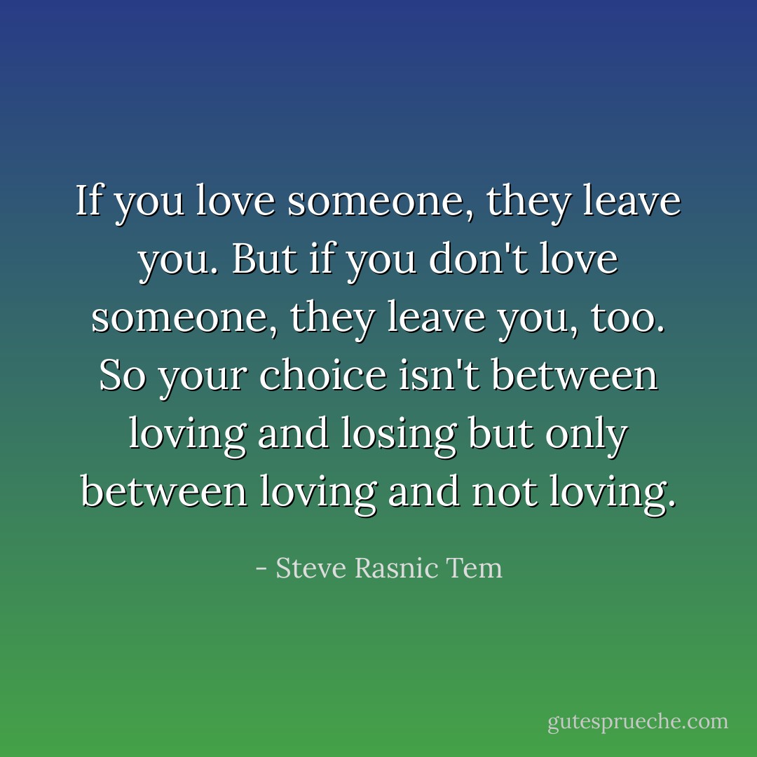 If you love someone, they leave you. But if you don't love someone, they leave you, too. So your choice isn't between loving and losing but only between loving and not loving. - Steve Rasnic Tem