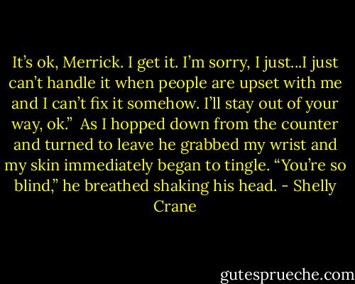 It’s ok, Merrick. I get it. I’m sorry, I just...I just can’t handle it when people are upset with me and I can’t fix it somehow. I’ll stay out of your way, ok.” <br />As I hopped down from the counter and turned to leave he grabbed my wrist and my skin immediately began to tingle.<br />“You’re so blind,” he breathed shaking his head. - Shelly Crane