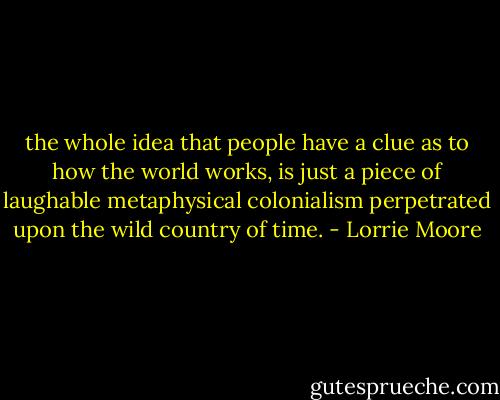 the whole idea that people have a clue as to how the world works, is just a piece of laughable metaphysical colonialism perpetrated upon the wild country of time. - Lorrie Moore
