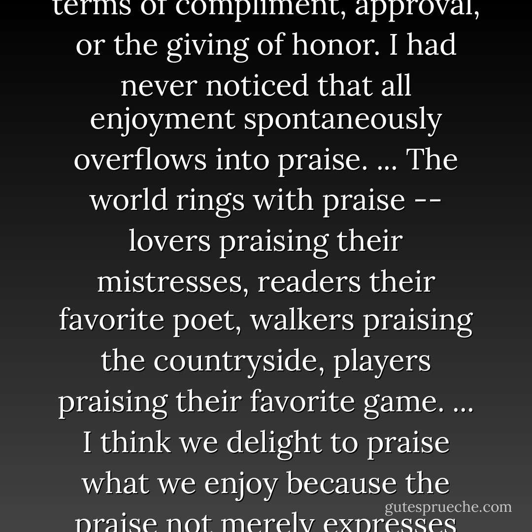 But the most obvious fact about praise -- whether of God or anything -- strangely escaped me. I thought of it in terms of compliment, approval, or the giving of honor. I had never noticed that all enjoyment spontaneously overflows into praise. ... The world rings with praise -- lovers praising their mistresses, readers their favorite poet, walkers praising the countryside, players praising their favorite game. ... I think we delight to praise what we enjoy because the praise not merely expresses but completes the enjoyment; it is its appointed consummation. - C.S. Lewis