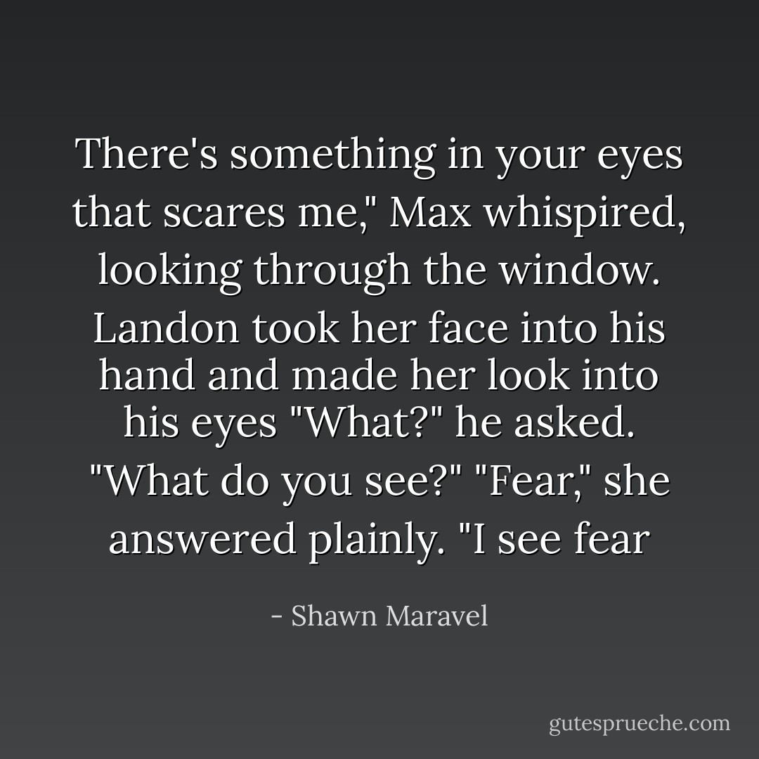 There's something in your eyes that scares me,"<br />Max whispired, looking through the window.<br />Landon took her face into his hand and made her look into his eyes "What?" he asked. "What do you see?"<br />"Fear," she answered plainly. "I see fear - Shawn Maravel