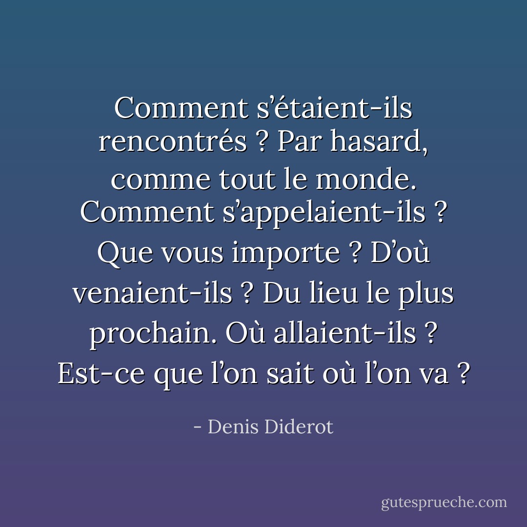 Comment s’étaient-ils rencontrés ? Par hasard, comme tout le monde. Comment s’appelaient-ils ? Que vous importe ? D’où venaient-ils ? Du lieu le plus prochain. Où allaient-ils ? Est-ce que l’on sait où l’on va ? - Denis Diderot
