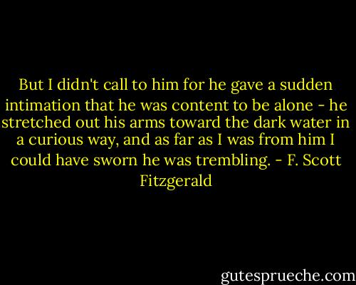 But I didn't call to him for he gave a sudden intimation that he was content to be alone - he stretched out his arms toward the dark water in a curious way, and as far as I was from him I could have sworn he was trembling. - F. Scott Fitzgerald