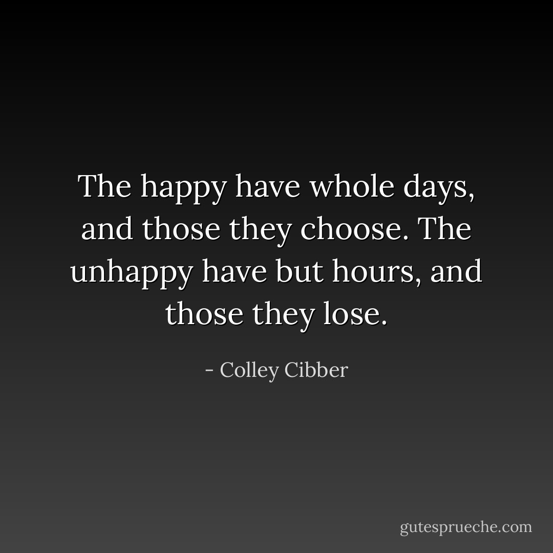 The happy have whole days,<br />and those they choose.<br />The unhappy have but hours,<br />and those they lose. - Colley Cibber