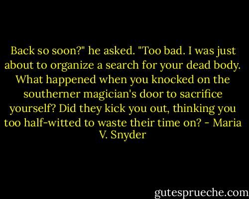 Back so soon?" he asked. "Too bad. I was just about to organize a search for your dead body. What happened when you knocked on the southerner magician's door to sacrifice yourself? Did they kick you out, thinking you too half-witted to waste their time on? - Maria V. Snyder