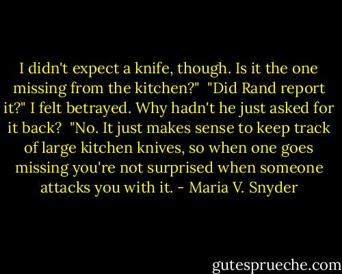 I didn't expect a knife, though. Is it the one missing from the kitchen?"<br /><br />"Did Rand report it?" I felt betrayed. Why hadn't he just asked for it back?<br /><br />"No. It just makes sense to keep track of large kitchen knives, so when one goes missing you're not surprised when someone attacks you with it. - Maria V. Snyder