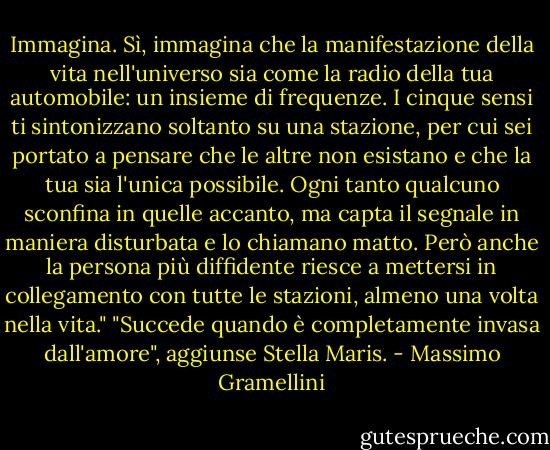 Immagina. Sì, immagina che la manifestazione della vita nell'universo sia come la radio della tua automobile: un insieme di frequenze. I cinque sensi ti sintonizzano soltanto su una stazione, per cui sei portato a pensare che le altre non esistano e che la tua sia l'unica possibile. Ogni tanto qualcuno sconfina in quelle accanto, ma capta il segnale in maniera disturbata e lo chiamano matto. Però anche la persona più diffidente riesce a mettersi in collegamento con tutte le stazioni, almeno una volta nella vita."<br />"Succede quando è completamente invasa dall'amore", aggiunse Stella Maris. - Massimo Gramellini