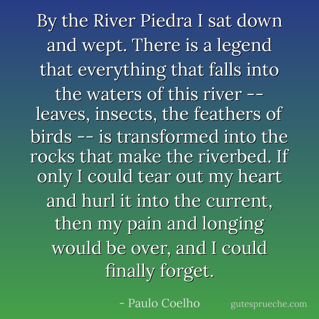 By the River Piedra I sat down and wept. There is a legend that everything that falls into the waters of this river -- leaves, insects, the feathers of birds -- is transformed into the rocks that make the riverbed. If only I could tear out my heart and hurl it into the current, then my pain and longing would be over, and I could finally forget. - Paulo Coelho