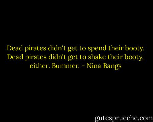 Dead pirates didn't get to spend their booty. Dead pirates didn't get to shake their booty, either. Bummer. - Nina Bangs